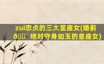 zui
忠贞的三大星座女(婚前 🐴 绝对守身如玉的星座女)